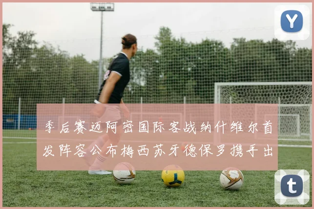 季后赛迈阿密国际客战纳什维尔首发阵容公布梅西苏牙德保罗携手出战