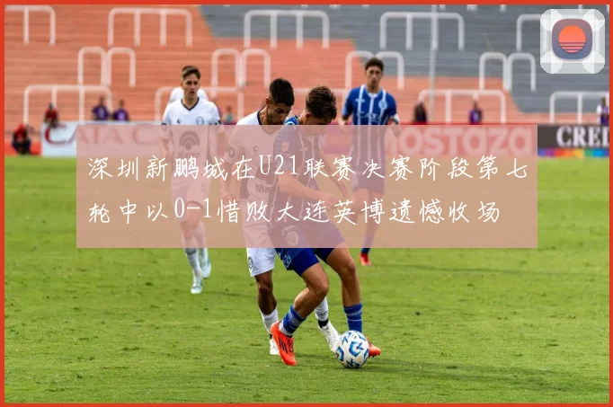 深圳新鹏城在U21联赛决赛阶段第七轮中以0-1惜败大连英博遗憾收场