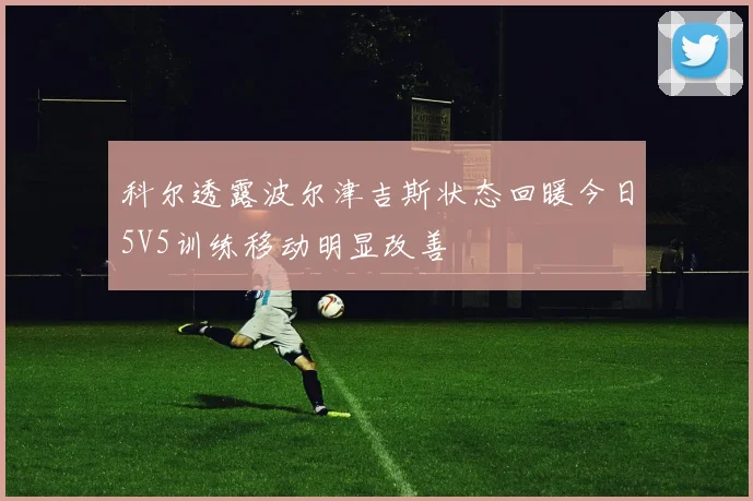 科尔透露波尔津吉斯状态回暖今日5V5训练移动明显改善