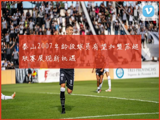 泰山2007年龄段球员有望加盟苏超联赛展现新机遇