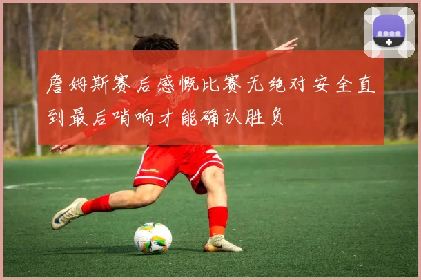 詹姆斯赛后感慨比赛无绝对安全直到最后哨响才能确认胜负