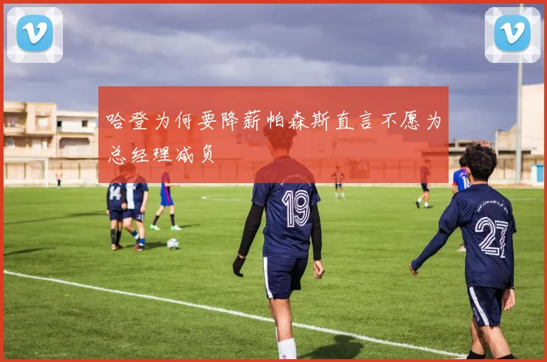 哈登为何要降薪帕森斯直言不愿为总经理减负