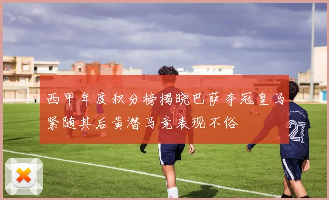 西甲年度积分榜揭晓巴萨夺冠皇马紧随其后黄潜马竞表现不俗