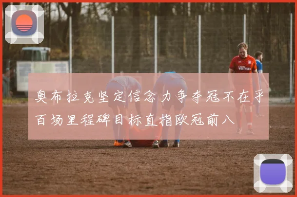 奥布拉克坚定信念力争夺冠不在乎百场里程碑目标直指欧冠前八