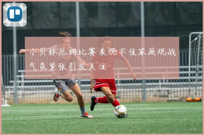 小贝林厄姆比赛表现不佳家庭观战气氛紧张引发关注