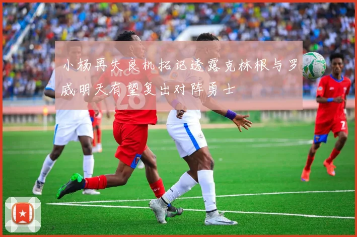 小杨再失良机拓记透露克林根与罗威明天有望复出对阵勇士