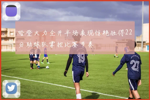 哈登火力全开半场表现惊艳独得22分助球队掌控比赛节奏