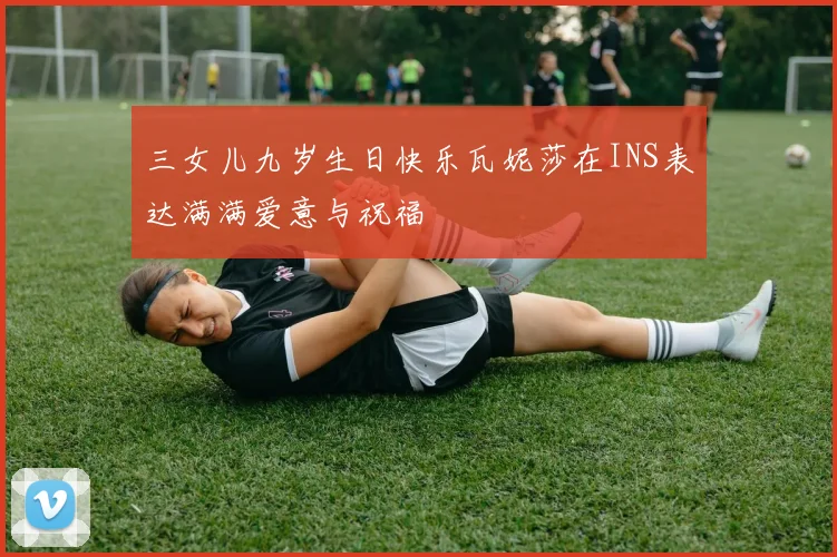 三女儿九岁生日快乐瓦妮莎在INS表达满满爱意与祝福