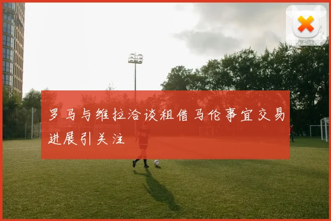 罗马与维拉洽谈租借马伦事宜交易进展引关注