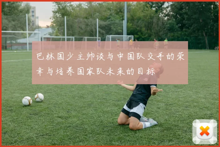 巴林国少主帅谈与中国队交手的荣幸与培养国家队未来的目标