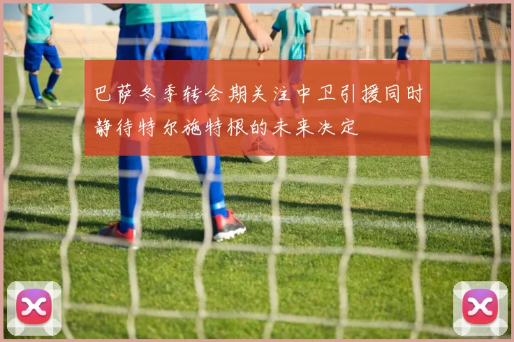 巴萨冬季转会期关注中卫引援同时静待特尔施特根的未来决定