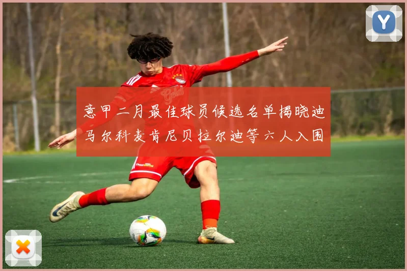意甲二月最佳球员候选名单揭晓迪马尔科麦肯尼贝拉尔迪等六人入围