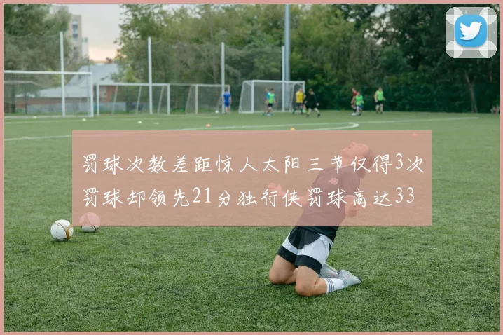 罚球次数差距惊人太阳三节仅得3次罚球却领先21分独行侠罚球高达33次