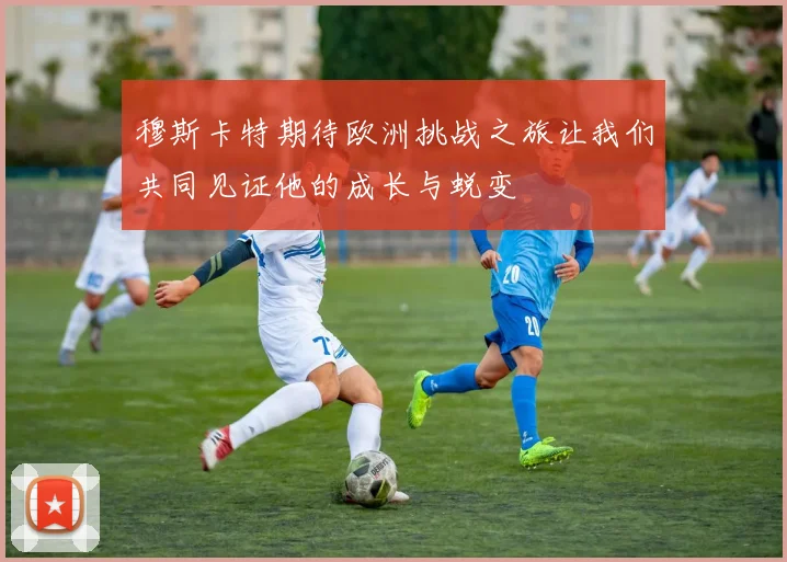 穆斯卡特期待欧洲挑战之旅让我们共同见证他的成长与蜕变