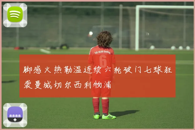 脚感火热勒温连续六轮破门七球狂袭曼城切尔西利物浦