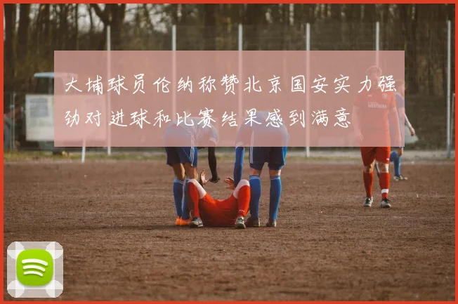 大埔球员伦纳称赞北京国安实力强劲对进球和比赛结果感到满意