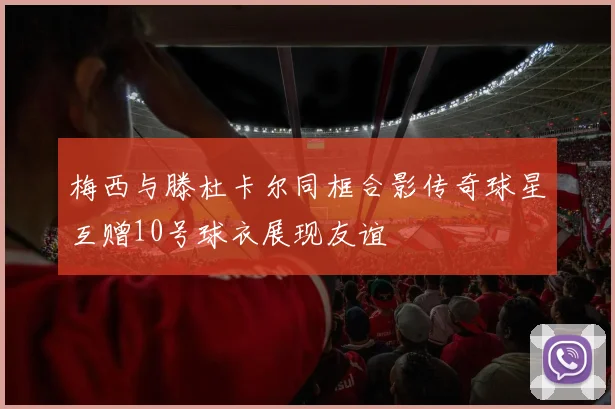 梅西与滕杜卡尔同框合影传奇球星互赠10号球衣展现友谊