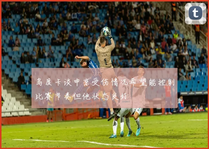 乌度卡谈申京受伤情况希望能控制比赛节奏但他状态良好