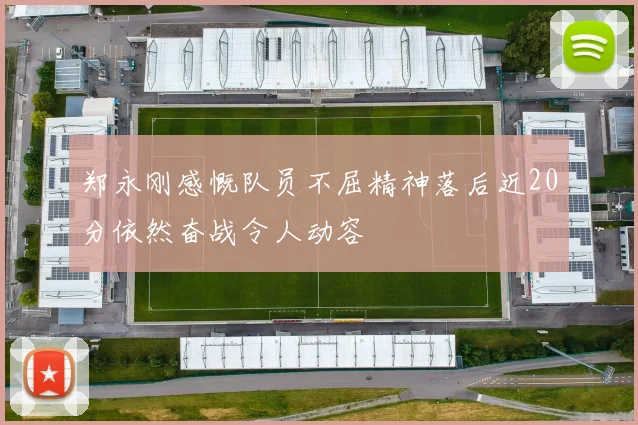郑永刚感慨队员不屈精神落后近20分依然奋战令人动容
