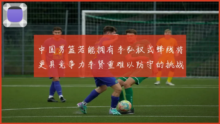 中国男篮若能拥有李弘权式锋线将更具竞争力李贤重难以防守的挑战