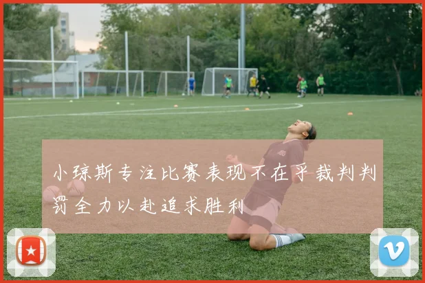 小琼斯专注比赛表现不在乎裁判判罚全力以赴追求胜利
