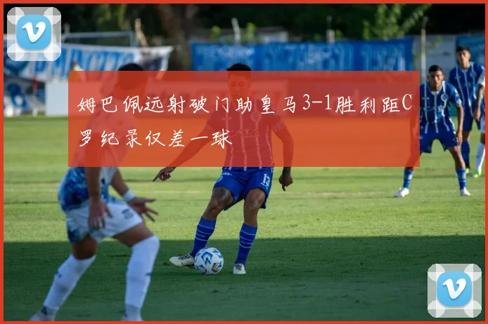 姆巴佩远射破门助皇马3-1胜利距C罗纪录仅差一球