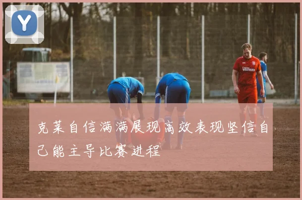克莱自信满满展现高效表现坚信自己能主导比赛进程