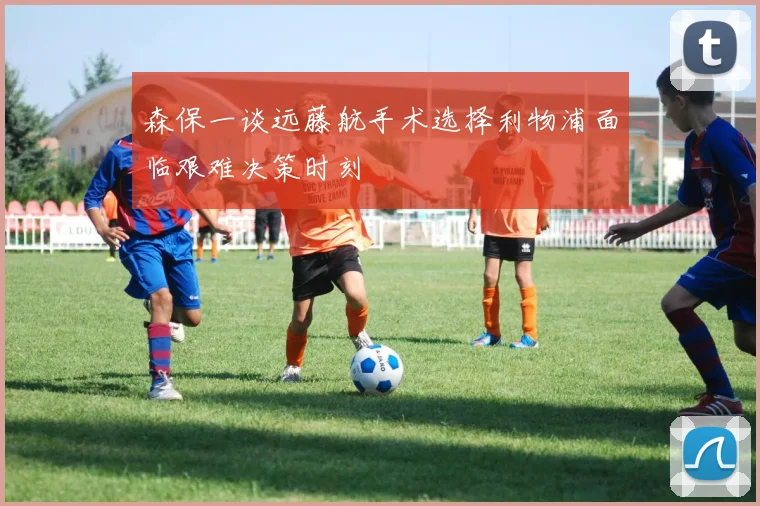 森保一谈远藤航手术选择利物浦面临艰难决策时刻