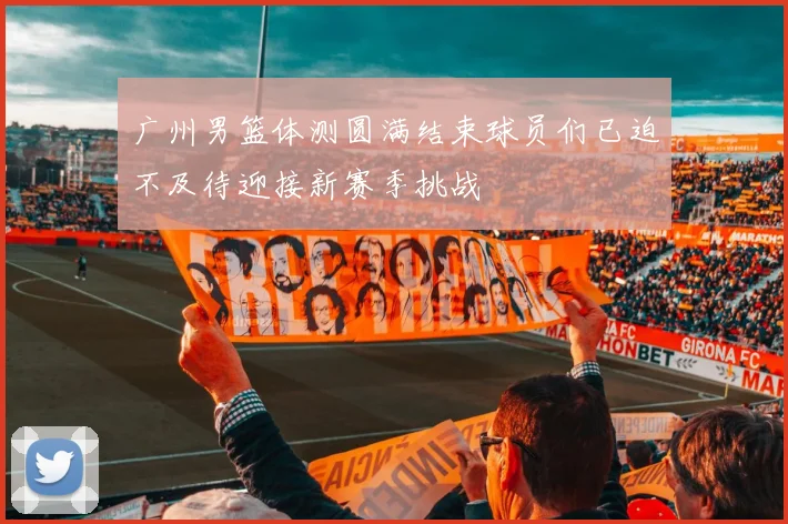 广州男篮体测圆满结束球员们已迫不及待迎接新赛季挑战
