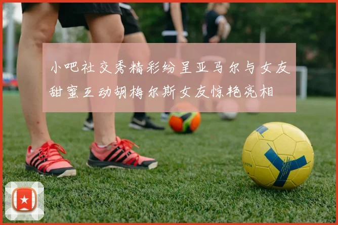 小吧社交秀精彩纷呈亚马尔与女友甜蜜互动胡梅尔斯女友惊艳亮相