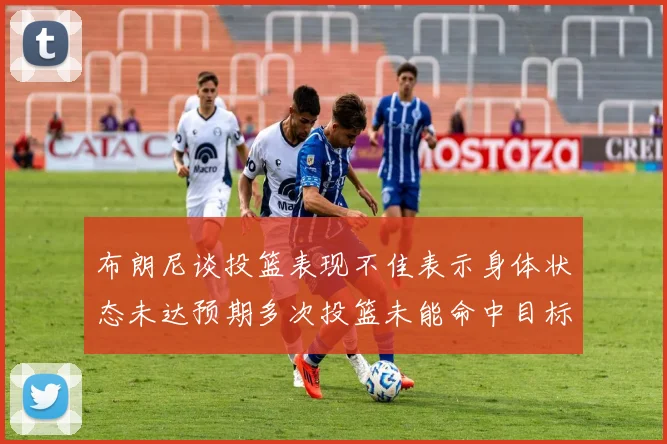 布朗尼谈投篮表现不佳表示身体状态未达预期多次投篮未能命中目标