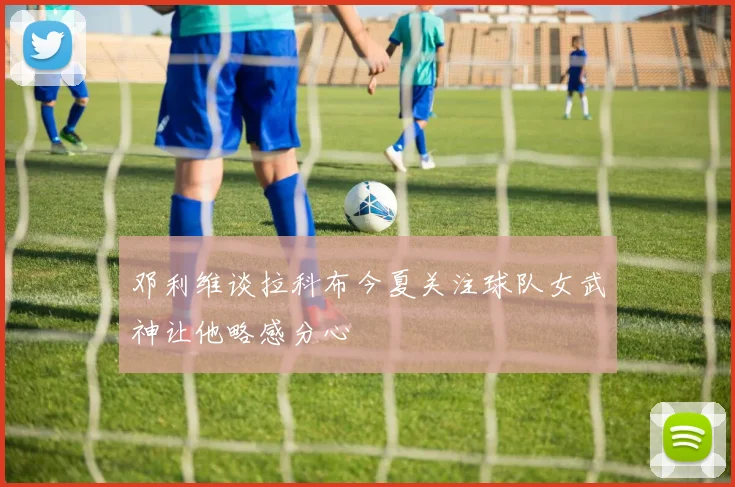 邓利维谈拉科布今夏关注球队女武神让他略感分心