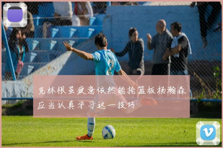 克林根虽疲惫依然能抢篮板杨瀚森应当认真学习这一技巧