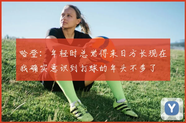 哈登：年轻时总觉得来日方长现在我确实意识到打球的年头不多了